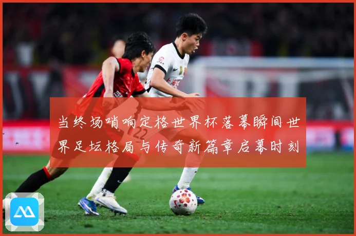 当终场哨响定格世界杯落幕瞬间世界足坛格局与传奇新篇章启幕时刻数据研判-深度解析