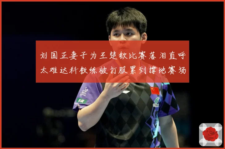 刘国正妻子为王楚钦比赛落泪直呼太难达科教练被打服累到撑地赛场解读-深度解析