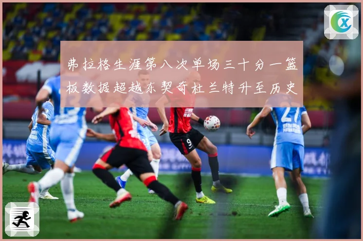 弗拉格生涯第八次单场三十分一篮板数据超越东契奇杜兰特升至历史赛场复盘-深度解析