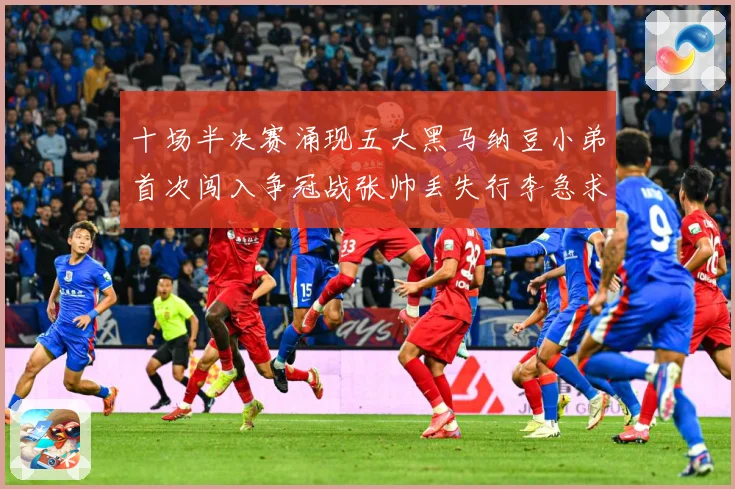 十场半决赛涌现五大黑马纳豆小弟首次闯入争冠战张帅丢失行李急求赛场观察-深度解析