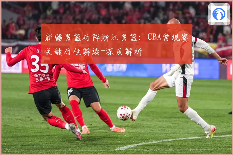 新疆男篮对阵浙江男篮：CBA常规赛关键对位解读-深度解析
