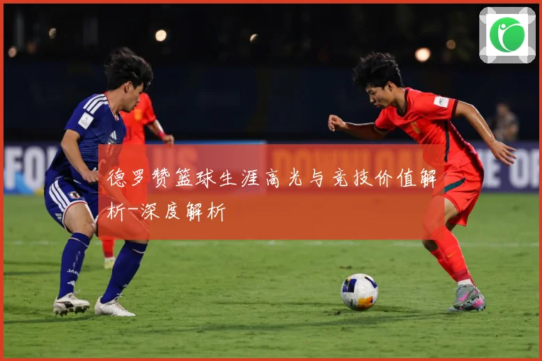 德罗赞篮球生涯高光与竞技价值解析-深度解析