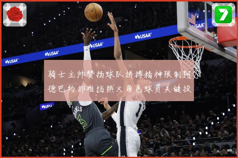 骑士主帅赞扬球队拼搏精神限制阿德巴约却难挡热火角色球员关键投赛场复盘-深度解析