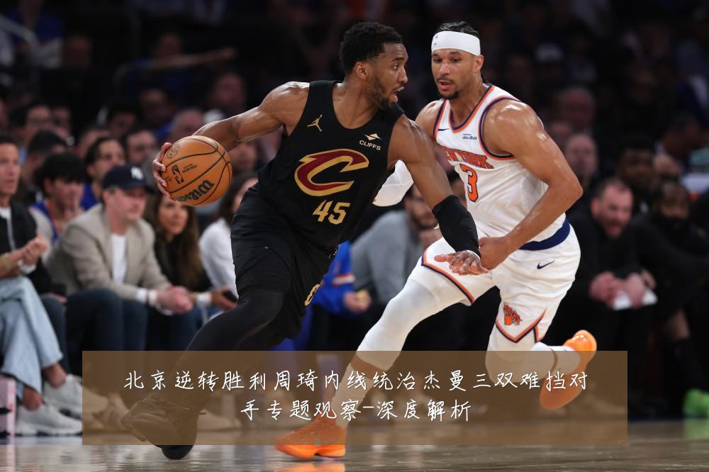 北京逆转胜利周琦内线统治杰曼三双难挡对手专题观察-深度解析