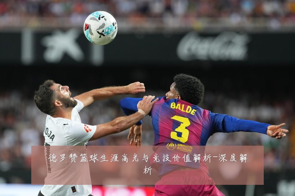 德罗赞篮球生涯高光与竞技价值解析-深度解析