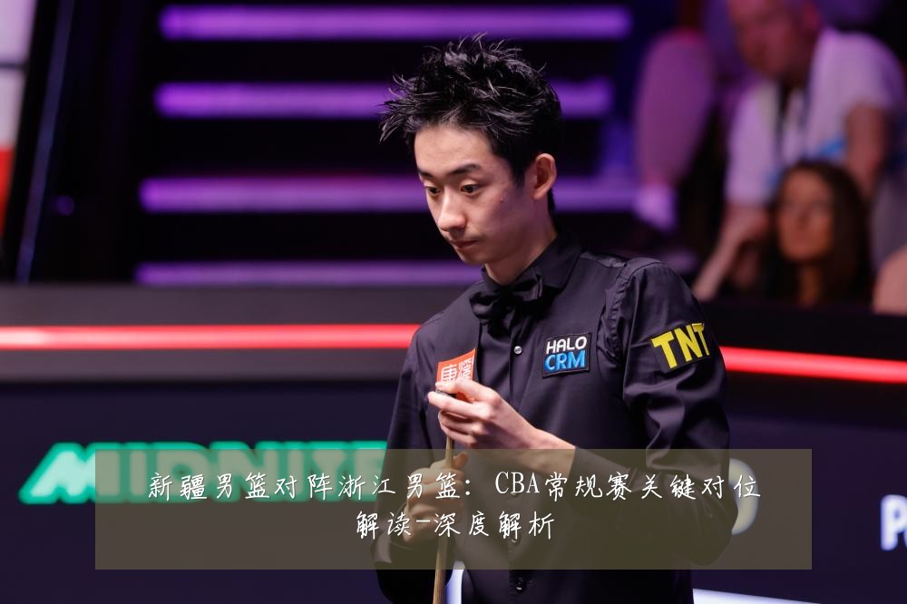 新疆男篮对阵浙江男篮:CBA常规赛关键对位解读-深度解析